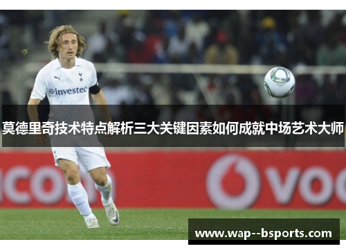 莫德里奇技术特点解析三大关键因素如何成就中场艺术大师 莫德里奇技术特点解析三大关键因素如何成就中场艺术大师