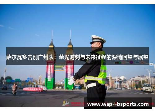 萨尔瓦多告别广州队:荣光时刻与未来征程的深情回望与展望 萨尔瓦多告别广州队:荣光时刻与未来征程的深情回望与展望