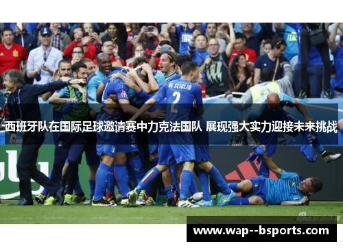 西班牙队在国际足球邀请赛中力克法国队 展现强大实力迎接未来挑战