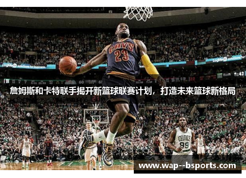詹姆斯和卡特联手揭开新篮球联赛计划,打造未来篮球新格局 詹姆斯和卡特联手揭开新篮球联赛计划,打造未来篮球新格局