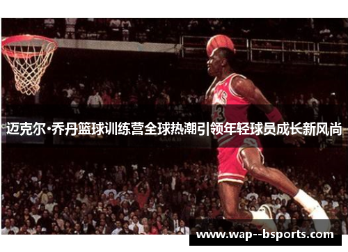 迈克尔·乔丹篮球训练营全球热潮引领年轻球员成长新风尚