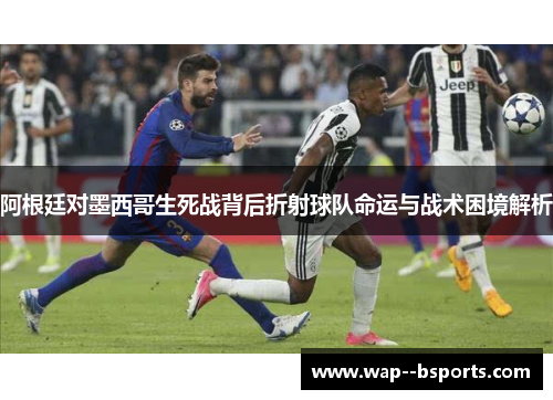 阿根廷对墨西哥生死战背后折射球队命运与战术困境解析