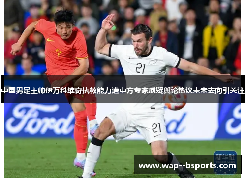 中国男足主帅伊万科维奇执教能力遭中方专家质疑舆论热议未来去向引关注 中国男足主帅伊万科维奇执教能力遭中方专家质疑舆论热议未来去向引关注