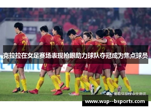 克拉拉在女足赛场表现抢眼助力球队夺冠成为焦点球员 克拉拉在女足赛场表现抢眼助力球队夺冠成为焦点球员