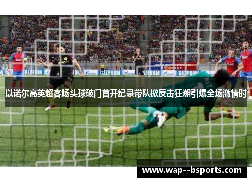 以诺尔高英超客场头球破门首开纪录带队掀反击狂潮引爆全场激情时