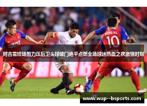 阿吉雷终场前力压后卫头球破门绝平点燃全场球迷热血之夜激情时刻 阿吉雷终场前力压后卫头球破门绝平点燃全场球迷热血之夜激情时刻
