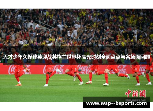 天才少年久保建英迎战英格兰世界杯高光时刻全面盘点与名场面回顾 天才少年久保建英迎战英格兰世界杯高光时刻全面盘点与名场面回顾